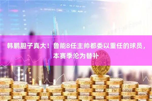韩鹏胆子真大！鲁能8任主帅都委以重任的球员，本赛季沦为替补