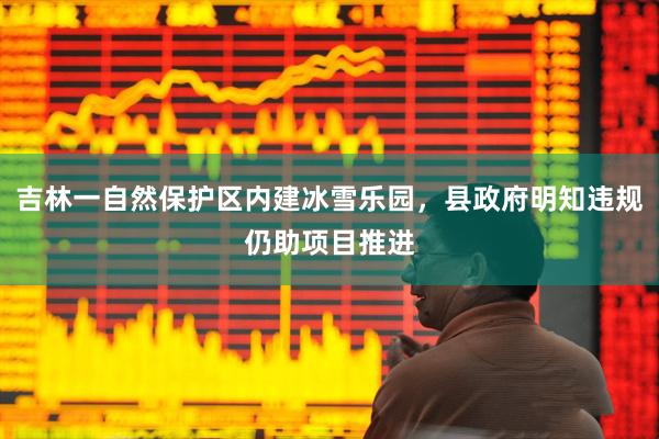 吉林一自然保护区内建冰雪乐园，县政府明知违规仍助项目推进