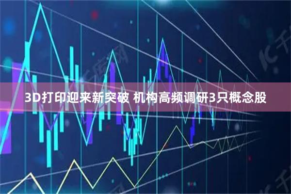 3D打印迎来新突破 机构高频调研3只概念股