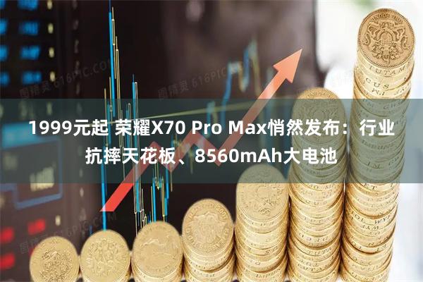 1999元起 荣耀X70 Pro Max悄然发布：行业抗摔天花板、8560mAh大电池