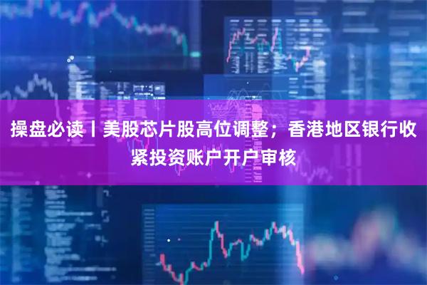 操盘必读丨美股芯片股高位调整；香港地区银行收紧投资账户开户审核