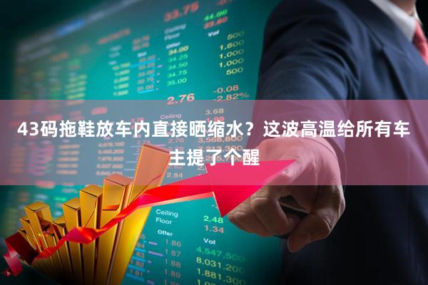 43码拖鞋放车内直接晒缩水？这波高温给所有车主提了个醒