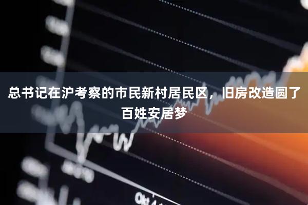 总书记在沪考察的市民新村居民区，旧房改造圆了百姓安居梦