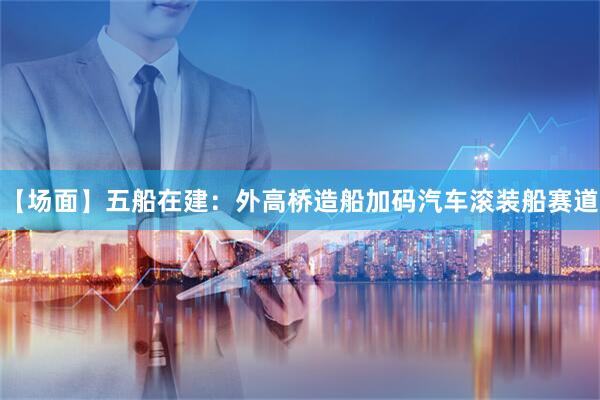 【场面】五船在建：外高桥造船加码汽车滚装船赛道