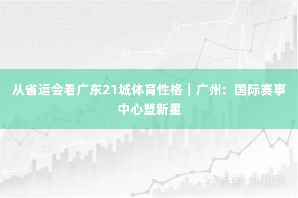 从省运会看广东21城体育性格｜广州：国际赛事中心塑新星